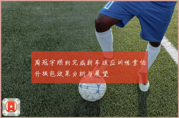 周冠宇顺利完成新车适应训练索伯升级包效果分析与展望