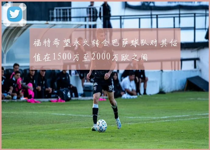 福特希望永久转会巴萨球队对其估值在1500万至2000万欧之间