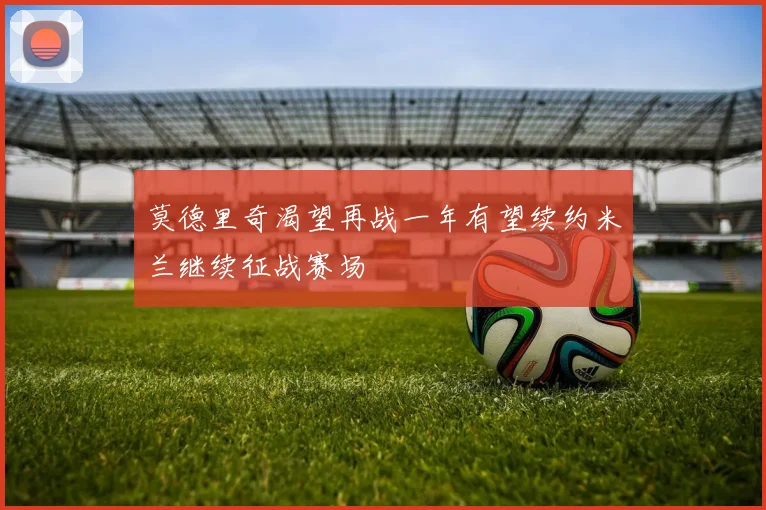 莫德里奇渴望再战一年有望续约米兰继续征战赛场