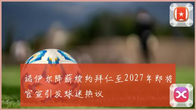 诺伊尔降薪续约拜仁至2027年即将官宣引发球迷热议