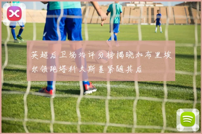 英超后卫场均评分榜揭晓加布里埃尔领跑塔科夫斯基紧随其后