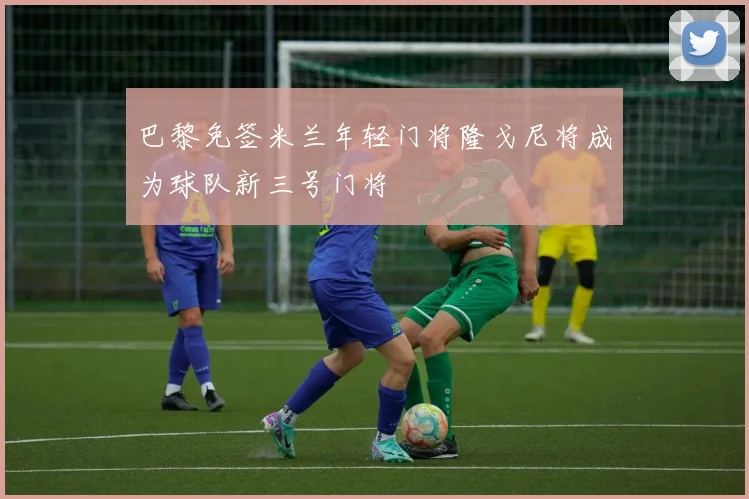 巴黎免签米兰年轻门将隆戈尼将成为球队新三号门将