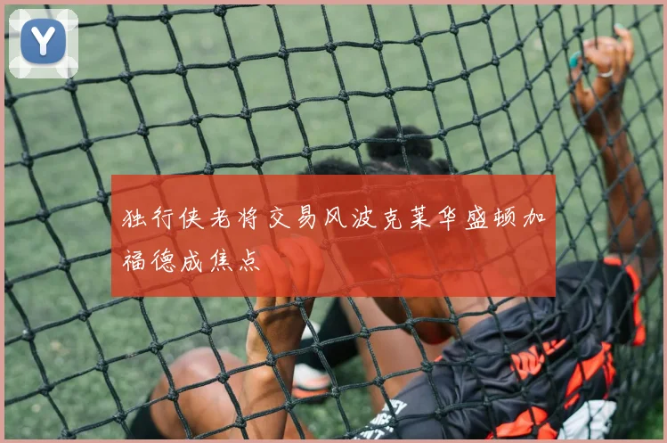 独行侠老将交易风波克莱华盛顿加福德成焦点