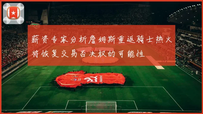 薪资专家分析詹姆斯重返骑士热火将恢复交易否决权的可能性