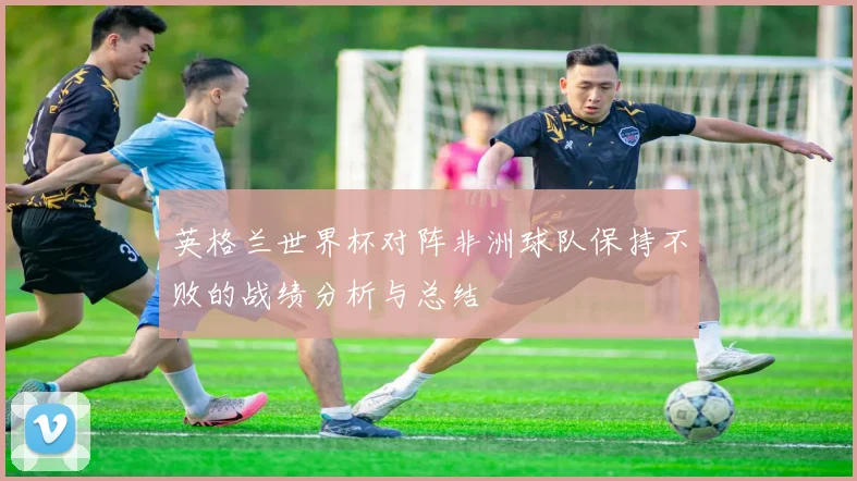 英格兰世界杯对阵非洲球队保持不败的战绩分析与总结