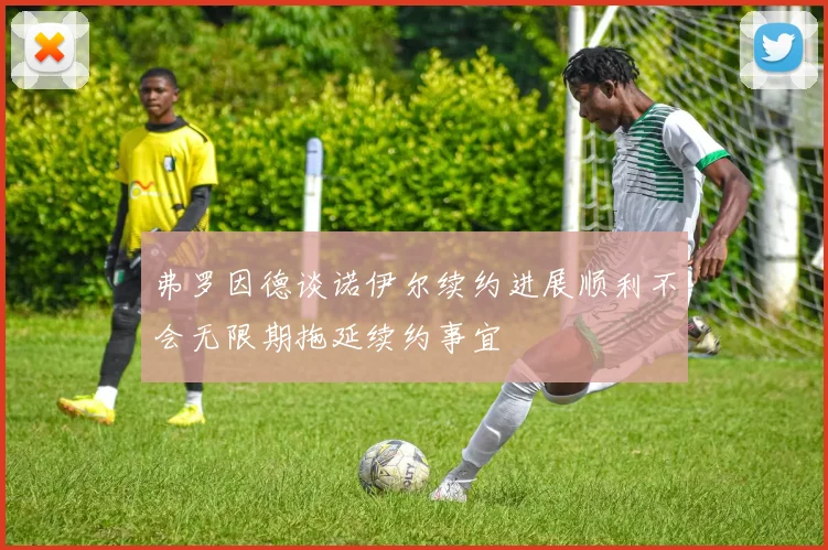 弗罗因德谈诺伊尔续约进展顺利不会无限期拖延续约事宜