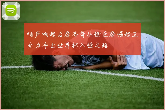 哨声响起后摩洛哥从徐至摩崛起正全力冲击世界杯八强之路