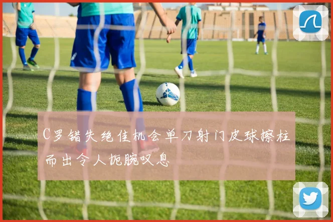 C罗错失绝佳机会单刀射门皮球擦柱而出令人扼腕叹息