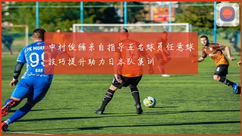 中村俊辅亲自指导五名球员任意球技巧提升助力日本队集训