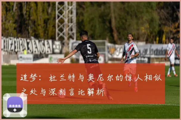追梦:杜兰特与奥尼尔的惊人相似之处与深刻言论解析
