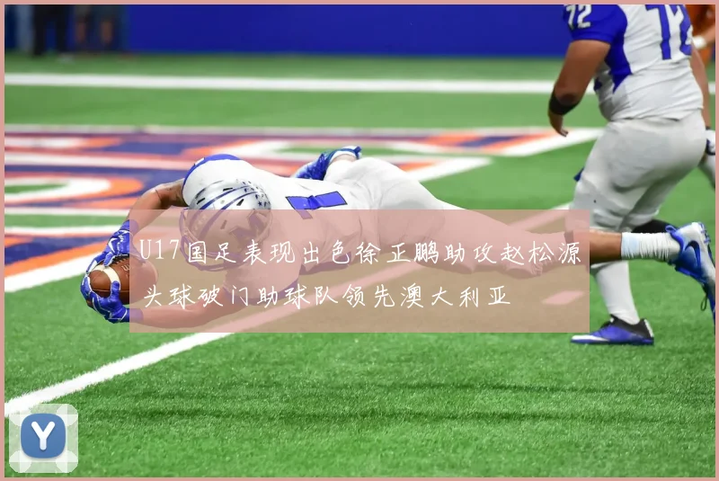 U17国足表现出色徐正鹏助攻赵松源头球破门助球队领先澳大利亚