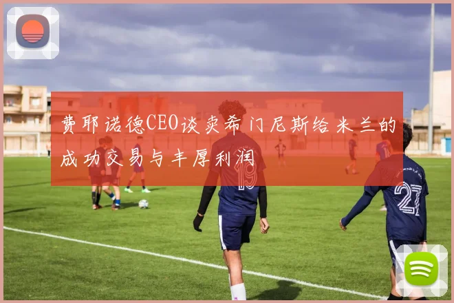 费耶诺德CEO谈卖希门尼斯给米兰的成功交易与丰厚利润