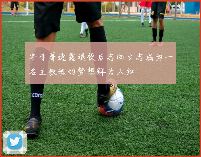 字母哥透露退役后志向立志成为一名主教练的梦想鲜为人知