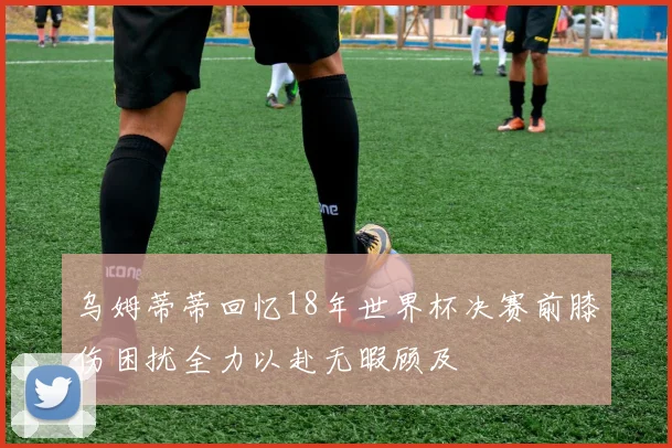 乌姆蒂蒂回忆18年世界杯决赛前膝伤困扰全力以赴无暇顾及
