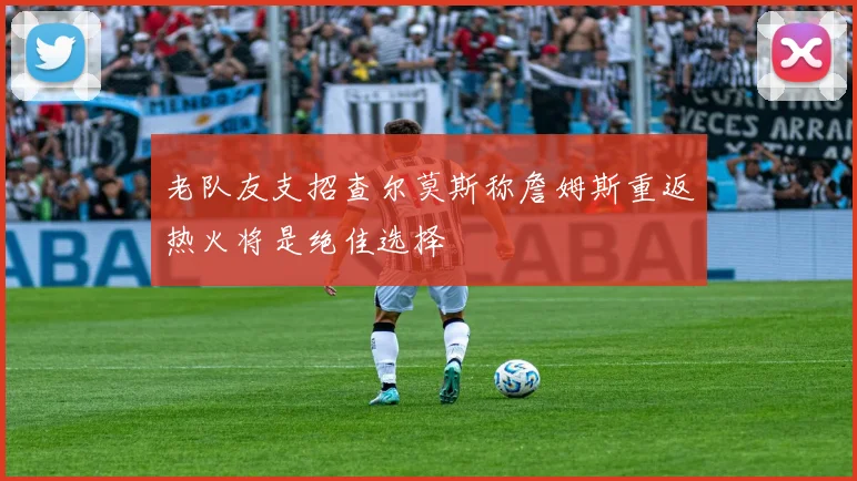 老队友支招查尔莫斯称詹姆斯重返热火将是绝佳选择