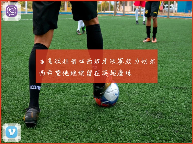 吉乌欲租借回西班牙联赛效力切尔西希望他继续留在英超磨练