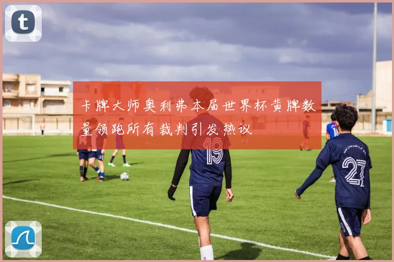 卡牌大师奥利弗本届世界杯黄牌数量领跑所有裁判引发热议