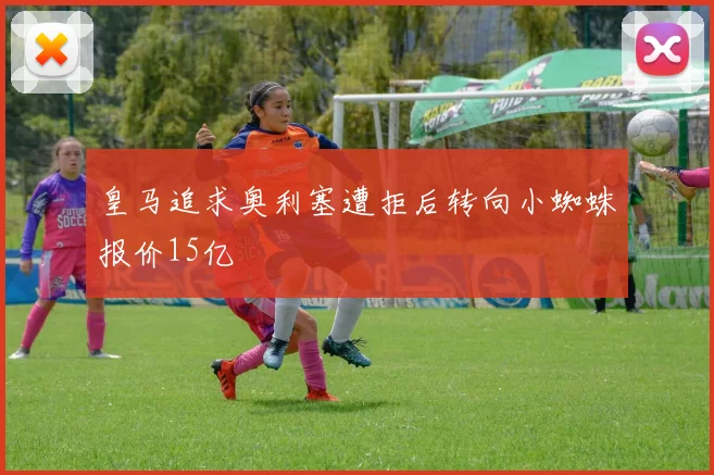 皇马追求奥利塞遭拒后转向小蜘蛛报价15亿