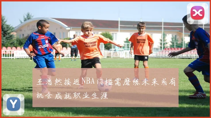 王浩然接近NBA门槛需磨练未来或有机会成就职业生涯