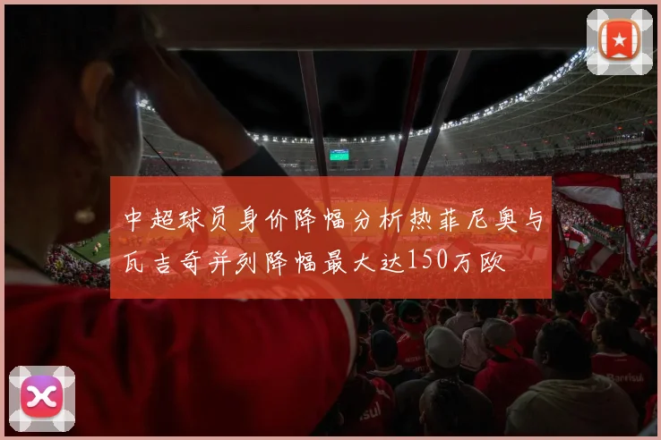 中超球员身价降幅分析热菲尼奥与瓦吉奇并列降幅最大达150万欧