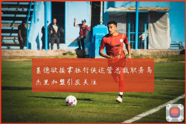 基德欲接掌独行侠运营总裁职务乌杰里加盟引发关注